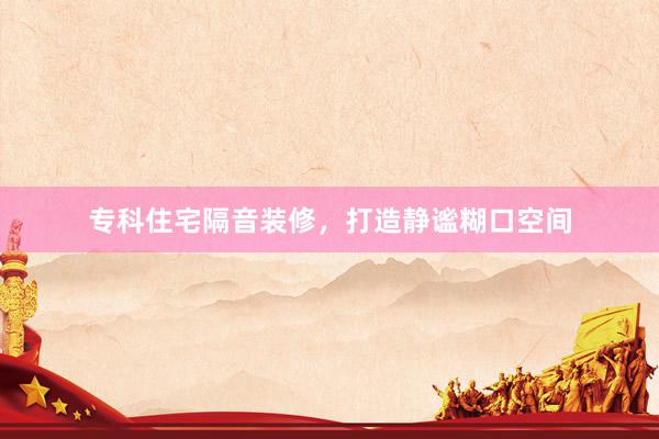 专科住宅隔音装修，打造静谧糊口空间