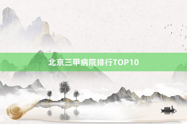 北京三甲病院排行TOP10