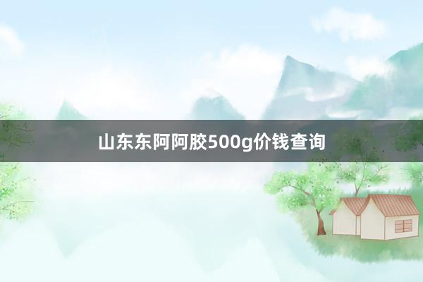 山东东阿阿胶500g价钱查询
